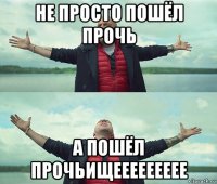 не просто пошёл прочь а пошёл прочьищеееееееее