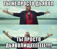 ты не просто дьявол ты просто дьяволищеееееее!!!!