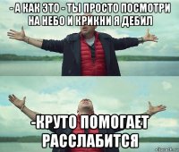 - а как это - ты просто посмотри на небо и крикни я дебил -круто помогает расслабится