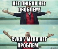 нет любви нет проблем! сука у меня нет проблем...