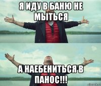 я иду в баню не мыться а наебениться в панос!!!