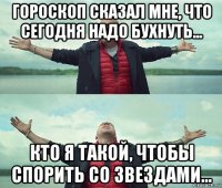 гороскоп сказал мне, что сегодня надо бухнуть... кто я такой, чтобы спорить со звездами...