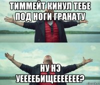 тиммейт кинул тебе под ноги гранату ну нэ уеееебищеееееее?