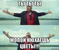 ты ты ты жопой нюхаешь цветы!!!