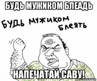 будь мужиком блеадь напечатай саву!