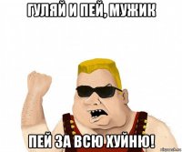 гуляй и пей, мужик пей за всю хуйню!