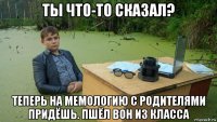 ты что-то сказал? теперь на мемологию с родителями придёшь. пшёл вон из класса