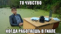 то чувство когда работаешь в гиапе