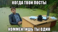 когда твои посты комментишь ты один