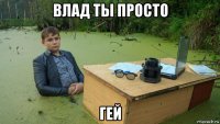 влад ты просто гей