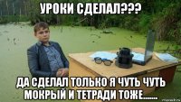 уроки сделал??? да сделал только я чуть чуть мокрый и тетради тоже.......