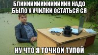 блиииииииииииииин надо было у училки остаться ся ну что я точкой тупой