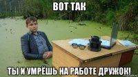 вот так ты и умрёшь на работе дружок!