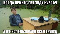 когда принес преподу курсач а его использовали все в группе