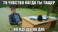 то чувство когда ты тащер но идешь на дне