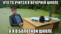 кто то учится в вечерней школе а я в болотной школе