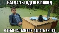 кагда ты идеш в паход и тебя заставили делать уроки