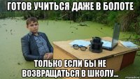 готов учиться даже в болоте только если бы не возвращаться в школу...