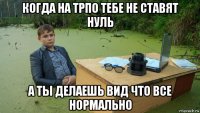 когда на трпо тебе не ставят нуль а ты делаешь вид что все нормально