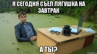 я сегодня съел лягушка на завтрак а ты?