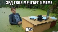 зед твоя мечтает о меме да?