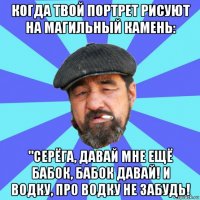 когда твой портрет рисуют на магильный камень: "серёга, давай мне ещё бабок, бабок давай! и водку, про водку не забудь!