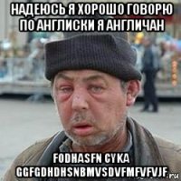 надеюсь я хорошо говорю по англиски я англичан fodhasfn cyka ggfgdhdhsnbmvsdvfmfvfvjf