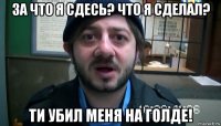 за что я сдесь? что я сделал? ти убил меня на голде!