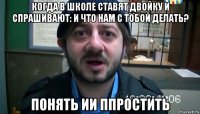 когда в школе ставят двойку и спрашивают: и что нам с тобой делать? понять ии ппростить