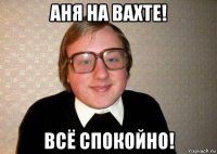 аня на вахте! всё спокойно!