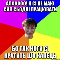 алооооо! я сі не маю сил сьодні працювати бо так ноги сі крутить шо капець