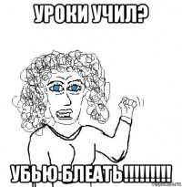 уроки учил? убью блеать!!!!!!!!!