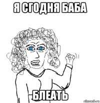 я сгодня баба блеать