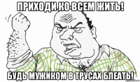 приходи ко всем жить! будь мужиком в трусах блеать!