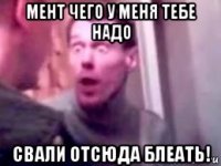 мент чего у меня тебе надо свали отсюда блеать!