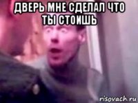 дверь мне сделал что ты стоишь 