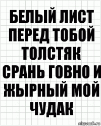 белый лист перед тобой толстяк срань говно и жырный мой чудак