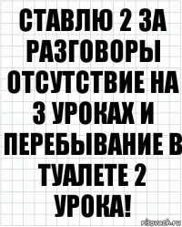 ставлю 2 за разговоры отсутствие на 3 уроках и перебывание в туалете 2 урока!