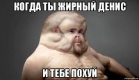 когда ты жирный денис и тебе похуй