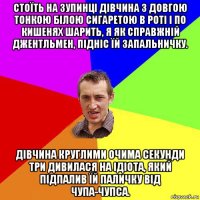 стоїть на зупинці дівчина з довгою тонкою білою сигаретою в роті і по кишенях шарить, я як справжній джентльмен, підніс їй запальничку. дівчина круглими очима секунди три дивилася на ідіота, який підпалив їй паличку від чупа-чупса.