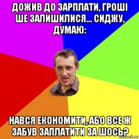 дожив до зарплати, гроші ше залишилися... сиджу, думаю: нався економити, або все ж забув заплатити за шось?