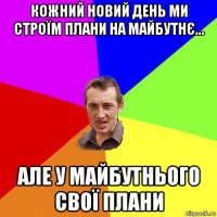 кожний новий день ми строїм плани на майбутнє... але у майбутнього свої плани