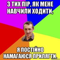 з тих пір, як мене навчили ходити, я постійно намагаюся прилягти.