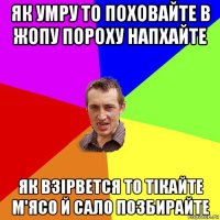 як умру то поховайте в жопу пороху напхайте як взірвется то тікайте м'ясо й сало позбирайте