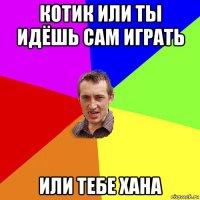 котик или ты идёшь сам играть или тебе хана