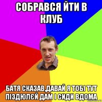 собрався йти в клуб батя сказав,давай я тобі тут піздюлєй дам і сиди вдома