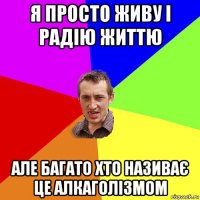 я просто живу і радію життю але багато хто називає це алкаголізмом