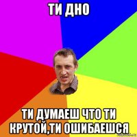 ти дно ти думаеш что ти крутой,ти ошибаешся