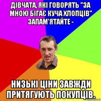 дівчата, які говорять "за мною бігає куча хлопців" запам'ятайте - низькі ціни завжди притягують покупців.