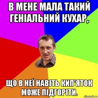 в мене мала такий геніальний кухар, що в неї навіть кип'яток може підгоріти.